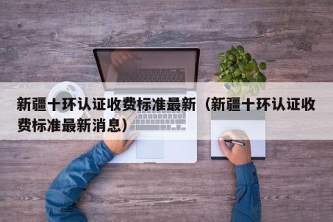 新疆十环认证收费标准最新（新疆十环认证收费标准最新消息）