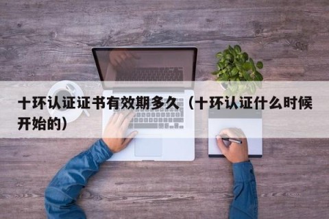 十环认证证书有效期多久（十环认证什么时候开始的）