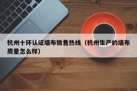 杭州十环认证墙布销售热线（杭州生产的墙布质量怎么样）