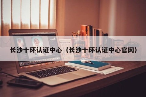 长沙十环认证中心（长沙十环认证中心官网）