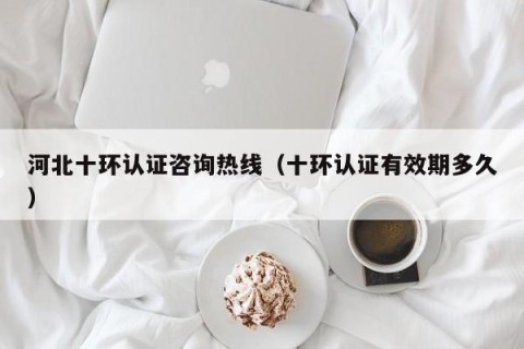 河北十环认证咨询热线（十环认证有效期多久）