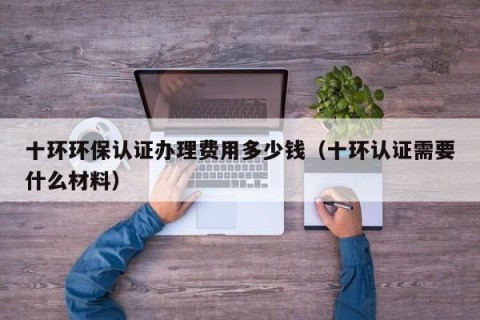 十环环保认证办理费用多少钱（十环认证需要什么材料）