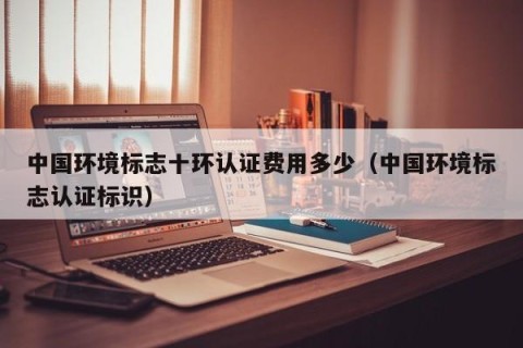 中国环境标志十环认证费用多少（中国环境标志认证标识）