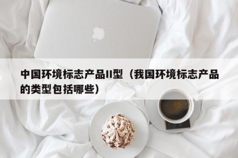 中国环境标志产品II型（我国环境标志产品的类型包括哪些）