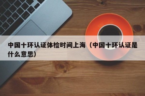 中国十环认证体检时间上海（中国十环认证是什么意思）
