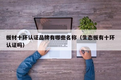 板材十环认证品牌有哪些名称（生态板有十环认证吗）