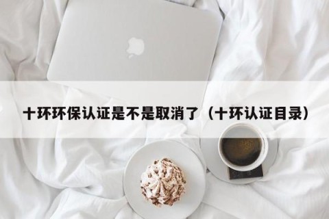 十环环保认证是不是取消了（十环认证目录）