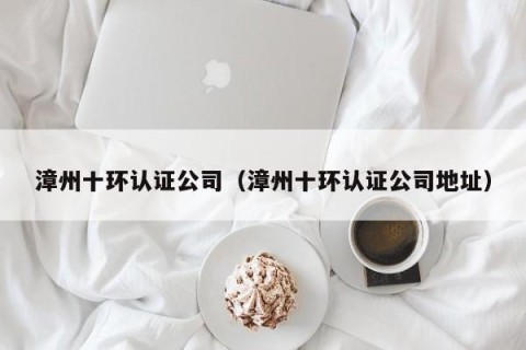 漳州十环认证公司（漳州十环认证公司地址）