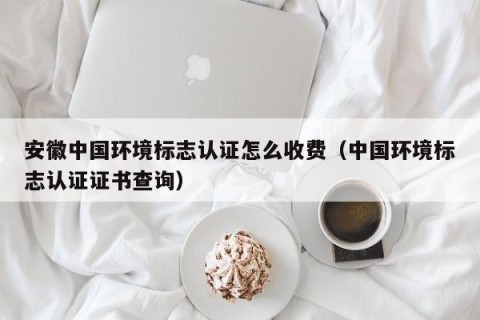 安徽中国环境标志认证怎么收费（中国环境标志认证证书查询）
