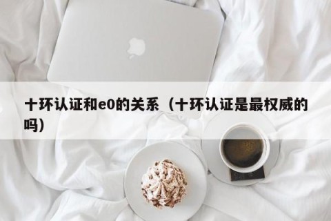 十环认证和e0的关系（十环认证是最权威的吗）