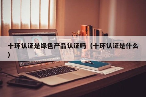 十环认证是绿色产品认证吗（十环认证是什么）