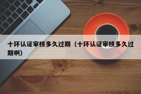 十环认证审核多久过期（十环认证审核多久过期啊）