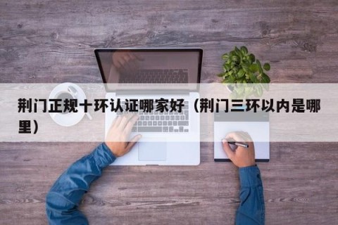 荆门正规十环认证哪家好（荆门三环以内是哪里）