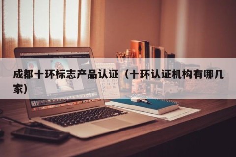 成都十环标志产品认证（十环认证机构有哪几家）