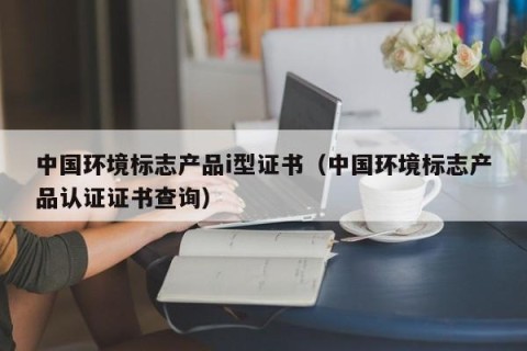 中国环境标志产品i型证书（中国环境标志产品认证证书查询）