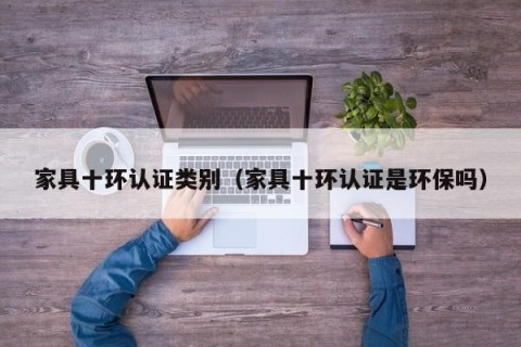 家具十环认证类别（家具十环认证是环保吗）