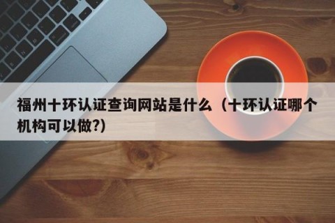 福州十环认证查询网站是什么（十环认证哪个机构可以做?）