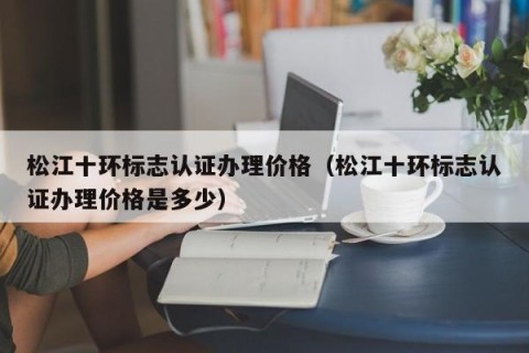 松江十环标志认证办理价格（松江十环标志认证办理价格是多少）