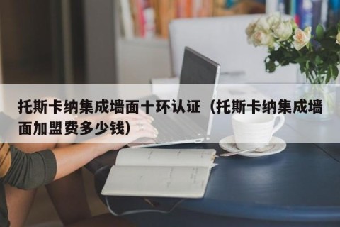 托斯卡纳集成墙面十环认证（托斯卡纳集成墙面加盟费多少钱）
