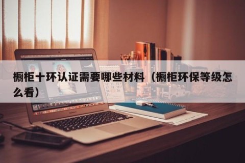 橱柜十环认证需要哪些材料（橱柜环保等级怎么看）