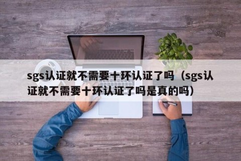 sgs认证就不需要十环认证了吗（sgs认证就不需要十环认证了吗是真的吗）