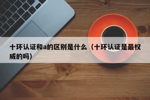 十环认证和a的区别是什么（十环认证是最权威的吗）