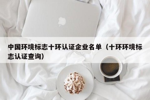 中国环境标志十环认证企业名单（十环环境标志认证查询）