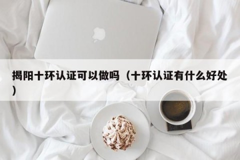 揭阳十环认证可以做吗（十环认证有什么好处）