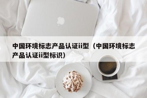 中国环境标志产品认证ii型（中国环境标志产品认证ii型标识）