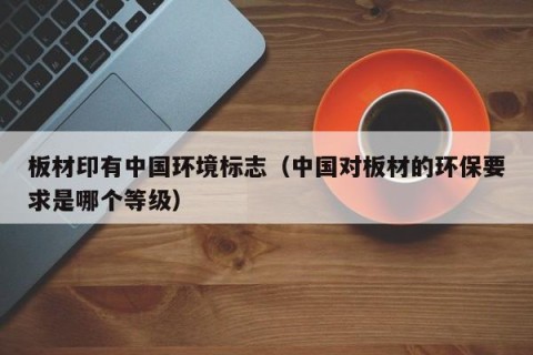 板材印有中国环境标志（中国对板材的环保要求是哪个等级）
