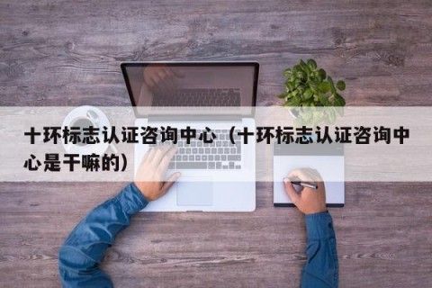 十环标志认证咨询中心（十环标志认证咨询中心是干嘛的）