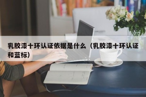 乳胶漆十环认证依据是什么（乳胶漆十环认证和蓝标）