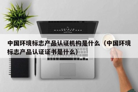 中国环境标志产品认证机构是什么（中国环境标志产品认证证书是什么）