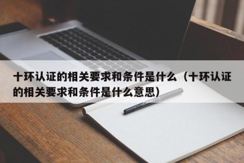十环认证的相关要求和条件是什么（十环认证的相关要求和条件是什么意思）