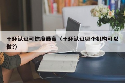 十环认证可信度最高（十环认证哪个机构可以做?）