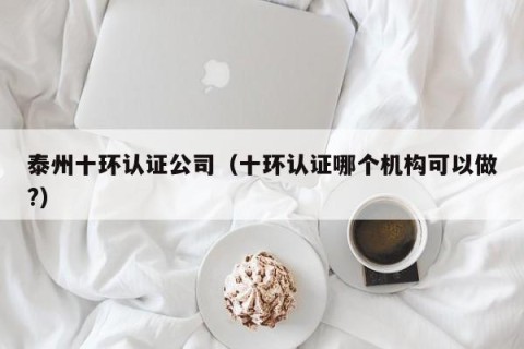 泰州十环认证公司（十环认证哪个机构可以做?）