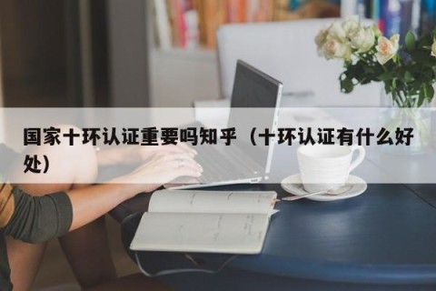 国家十环认证重要吗知乎（十环认证有什么好处）