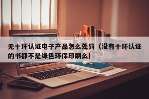 无十环认证电子产品怎么处罚（没有十环认证的书都不是绿色环保印刷么）