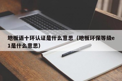 地板语十环认证是什么意思（地板环保等级e1是什么意思）