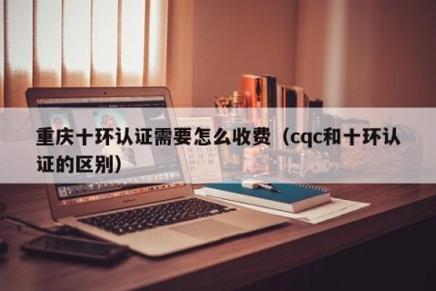 重庆十环认证需要怎么收费（cqc和十环认证的区别）