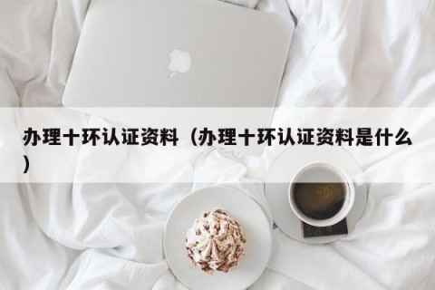 办理十环认证资料（办理十环认证资料是什么）