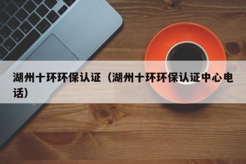 湖州十环环保认证（湖州十环环保认证中心电话）