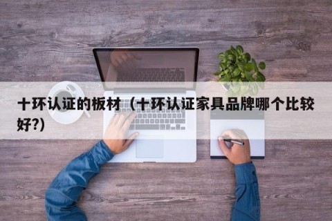 十环认证的板材（十环认证家具品牌哪个比较好?）