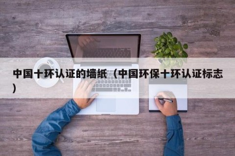 中国十环认证的墙纸（中国环保十环认证标志）