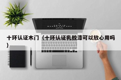 十环认证木门（十环认证乳胶漆可以放心用吗）