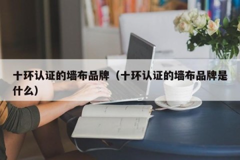 十环认证的墙布品牌（十环认证的墙布品牌是什么）