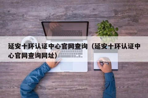 延安十环认证中心官网查询（延安十环认证中心官网查询网址）