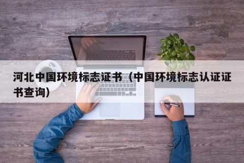 河北中国环境标志证书（中国环境标志认证证书查询）