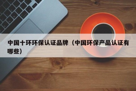 中国十环环保认证品牌（中国环保产品认证有哪些）