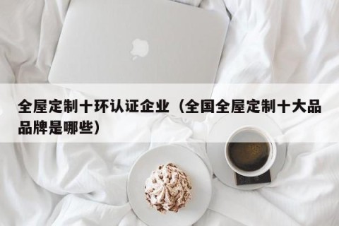 全屋定制十环认证企业（全国全屋定制十大品品牌是哪些）